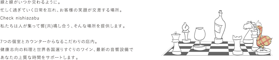 線と線がいつか交わるように。忙しく過ぎていく日常を忘れ、お客様の笑顔が交差する場所。【 Check nishiazabu 】私たちは人が集って響(共)鳴し合う、そんな場所を提供します。7つの個室とカウンターからなるこだわりの店内。健康志向の料理と世界各国選りすぐりのワイン、最新の音響設備であなたの上質な時間をサポートします。