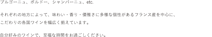 ブルゴーニュ、ボルドー、シャンパーニュ、etc.<br />それぞれの地方によって、味わい・香り・優雅さに多様な個性があるフランス産を中心に、こだわりの各国ワインを幅広く揃えています。自分好みのワインで、至福な時間をお過ごしください。